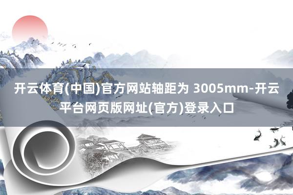开云体育(中国)官方网站轴距为 3005mm-开云平台网页版网址(官方)登录入口