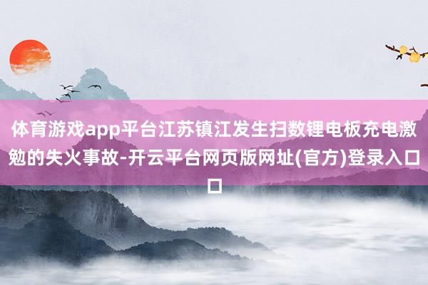 体育游戏app平台江苏镇江发生扫数锂电板充电激勉的失火事故-开云平台网页版网址(官方)登录入口