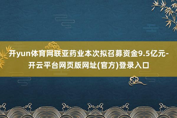 开yun体育网联亚药业本次拟召募资金9.5亿元-开云平台网页版网址(官方)登录入口