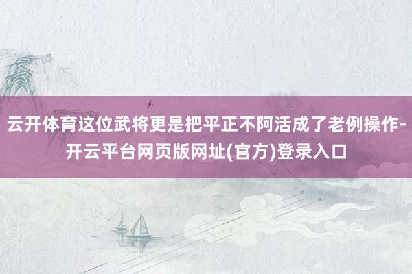 云开体育这位武将更是把平正不阿活成了老例操作-开云平台网页版网址(官方)登录入口