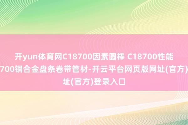 开yun体育网C18700因素圆棒 C18700性能薄板C18700铜合金盘条卷带管材-开云平台网页版网址(官方)登录入口