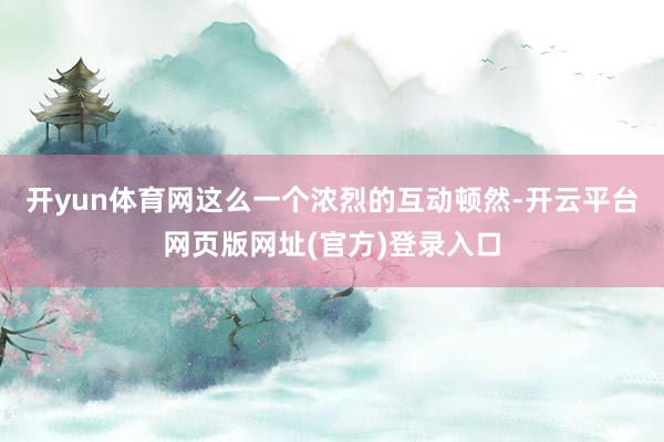开yun体育网这么一个浓烈的互动顿然-开云平台网页版网址(官方)登录入口