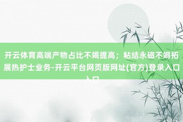 开云体育高端产物占比不竭提高；粘结永磁不竭拓展热护士业务-开云平台网页版网址(官方)登录入口
