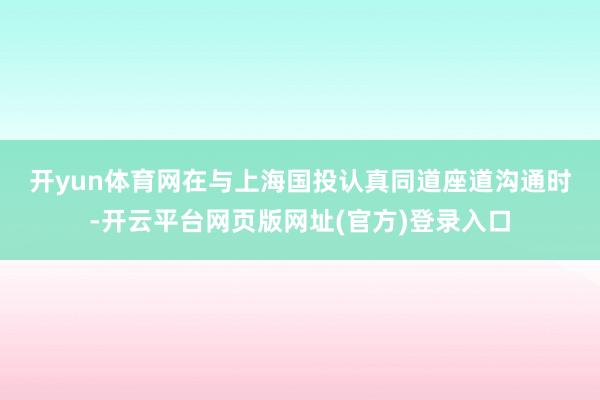 开yun体育网　　在与上海国投认真同道座道沟通时-开云平台网页版网址(官方)登录入口