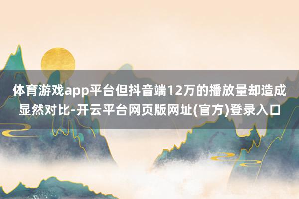 体育游戏app平台但抖音端12万的播放量却造成显然对比-开云平台网页版网址(官方)登录入口