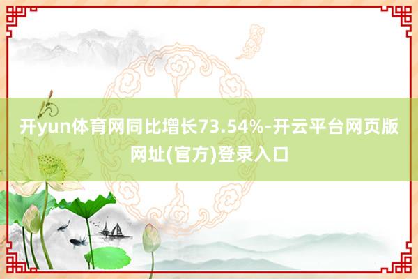 开yun体育网同比增长73.54%-开云平台网页版网址(官方)登录入口