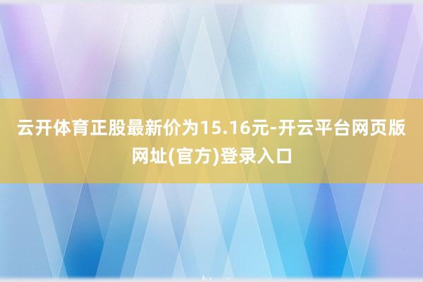云开体育正股最新价为15.16元-开云平台网页版网址(官方)登录入口