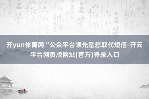 开yun体育网“公众平台领先是想取代短信-开云平台网页版网址(官方)登录入口