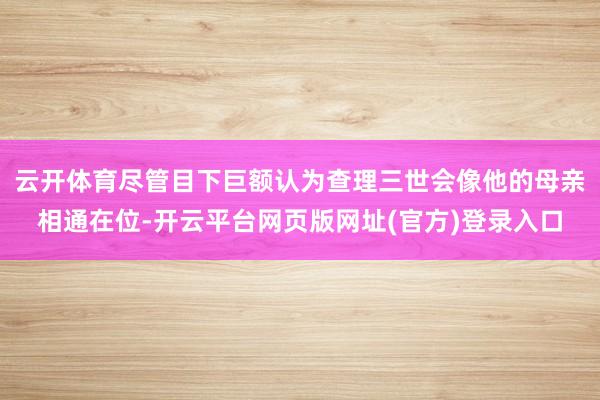 云开体育尽管目下巨额认为查理三世会像他的母亲相通在位-开云平台网页版网址(官方)登录入口