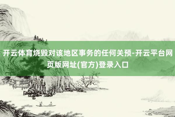 开云体育烧毁对该地区事务的任何关预-开云平台网页版网址(官方)登录入口