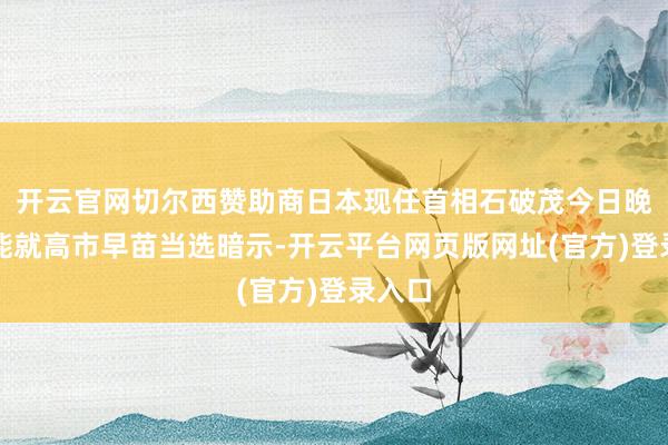 开云官网切尔西赞助商日本现任首相石破茂今日晚些技能就高市早苗当选暗示-开云平台网页版网址(官方)登录入口