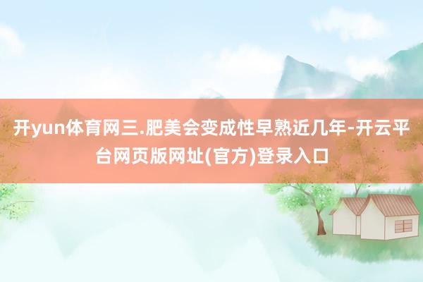 开yun体育网三.肥美会变成性早熟近几年-开云平台网页版网址(官方)登录入口