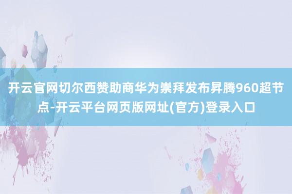 开云官网切尔西赞助商华为崇拜发布昇腾960超节点-开云平台网页版网址(官方)登录入口