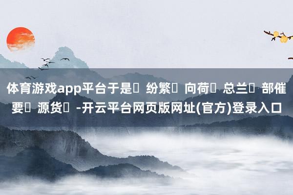 体育游戏app平台于是‮纷繁‬向荷‮总兰‬部催要‮源货‬-开云平台网页版网址(官方)登录入口