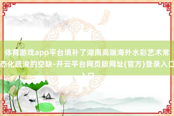 体育游戏app平台填补了湖南高端海外水彩艺术常态化疏浚的空缺-开云平台网页版网址(官方)登录入口