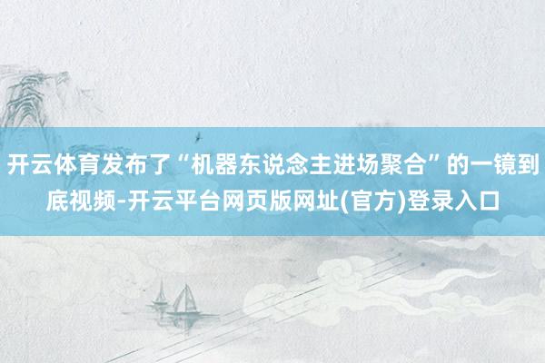 开云体育发布了“机器东说念主进场聚合”的一镜到底视频-开云平台网页版网址(官方)登录入口