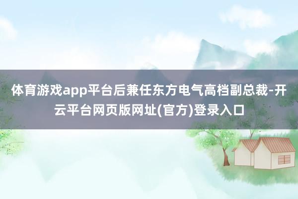 体育游戏app平台后兼任东方电气高档副总裁-开云平台网页版网址(官方)登录入口