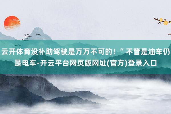 云开体育没补助驾驶是万万不可的！”不管是油车仍是电车-开云平台网页版网址(官方)登录入口