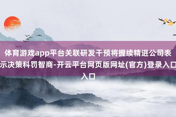 体育游戏app平台关联研发干预将握续精进公司表示决策科罚智商-开云平台网页版网址(官方)登录入口