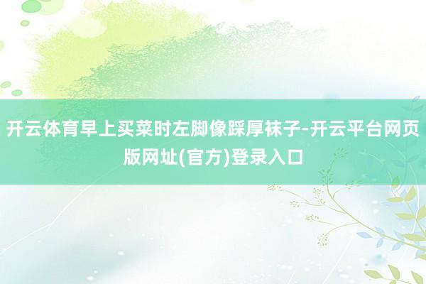 开云体育早上买菜时左脚像踩厚袜子-开云平台网页版网址(官方)登录入口