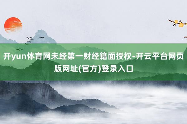 开yun体育网未经第一财经籍面授权-开云平台网页版网址(官方)登录入口