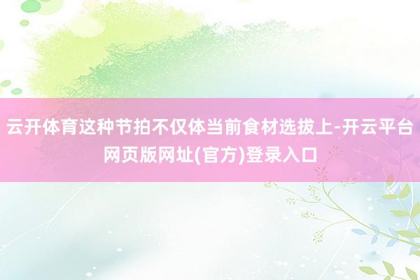 云开体育这种节拍不仅体当前食材选拔上-开云平台网页版网址(官方)登录入口