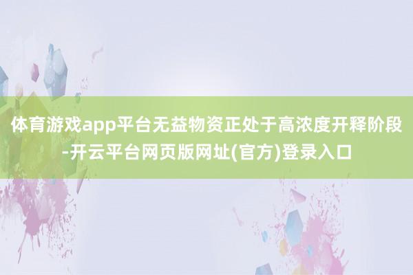 体育游戏app平台无益物资正处于高浓度开释阶段-开云平台网页版网址(官方)登录入口
