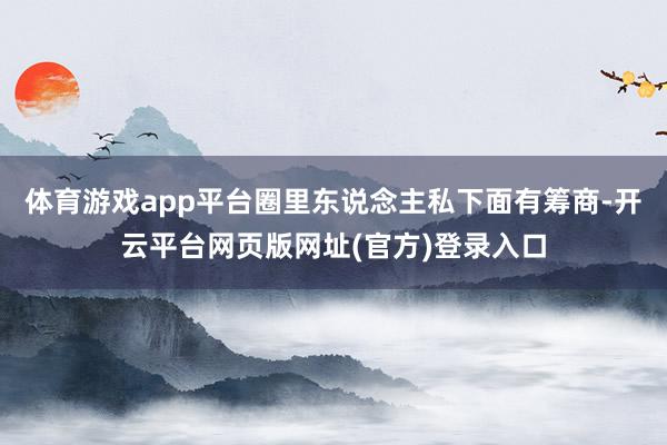 体育游戏app平台圈里东说念主私下面有筹商-开云平台网页版网址(官方)登录入口