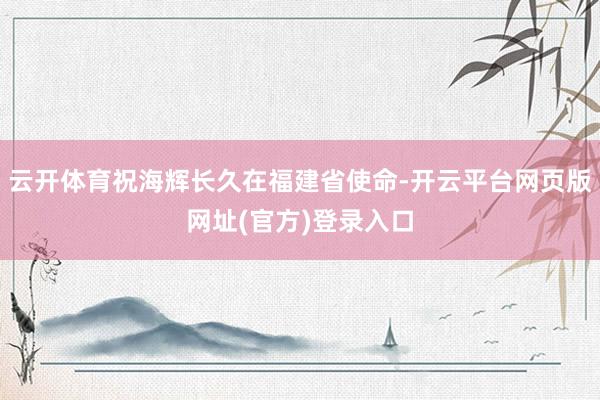 云开体育祝海辉长久在福建省使命-开云平台网页版网址(官方)登录入口