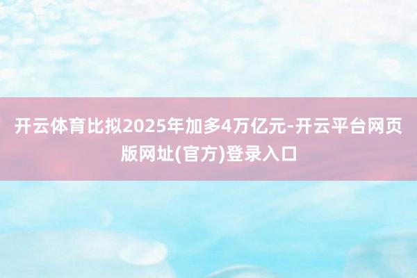 开云体育比拟2025年加多4万亿元-开云平台网页版网址(官方)登录入口