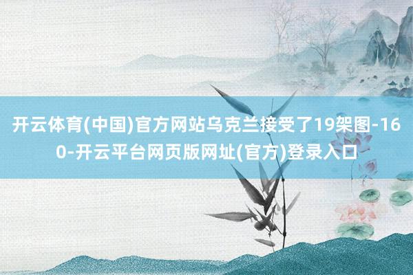 开云体育(中国)官方网站乌克兰接受了19架图-160-开云平台网页版网址(官方)登录入口