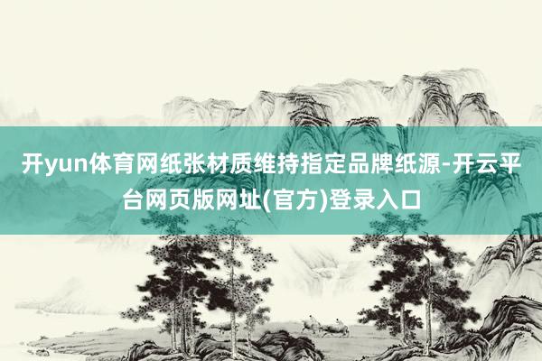 开yun体育网纸张材质维持指定品牌纸源-开云平台网页版网址(官方)登录入口