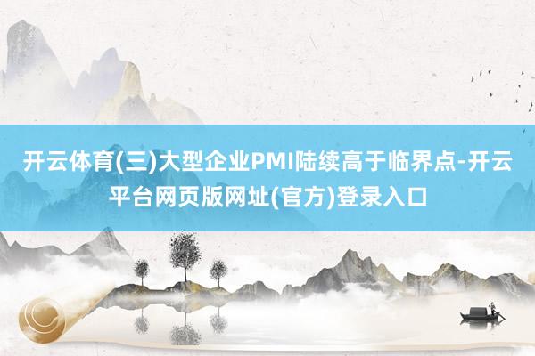 开云体育(三)大型企业PMI陆续高于临界点-开云平台网页版网址(官方)登录入口