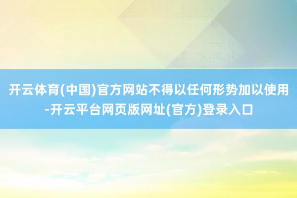 开云体育(中国)官方网站不得以任何形势加以使用-开云平台网页版网址(官方)登录入口