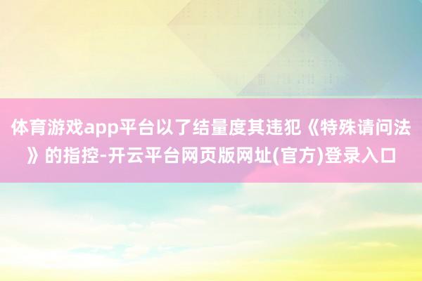体育游戏app平台以了结量度其违犯《特殊请问法》的指控-开云平台网页版网址(官方)登录入口